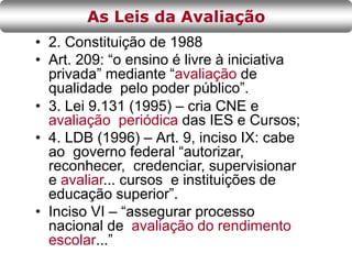 • 2. Constituição de 1988
• Art. 209: “o ensino é livre à iniciativa
privada” mediante “avaliação de
qualidade pelo poder público”.
• 3. Lei 9.131 (1995) – cria CNE e
avaliação periódica das IES e Cursos;
• 4. LDB (1996) – Art. 9, inciso IX: cabe
ao governo federal “autorizar,
reconhecer, credenciar, supervisionar
e avaliar... cursos e instituições de
educação superior”.
• Inciso VI – “assegurar processo
nacional de avaliação do rendimento
escolar...”
As Leis da Avaliação
 