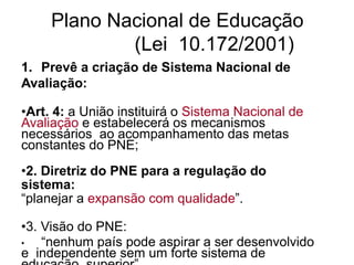 Plano Nacional de Educação
(Lei 10.172/2001)
1. Prevê a criação de Sistema Nacional de
Avaliação:
•Art. 4: a União instituirá o Sistema Nacional de
Avaliação e estabelecerá os mecanismos
necessários ao acompanhamento das metas
constantes do PNE;
•2. Diretriz do PNE para a regulação do
sistema:
“planejar a expansão com qualidade”.
•3. Visão do PNE:
• “nenhum país pode aspirar a ser desenvolvido
e independente sem um forte sistema de
 