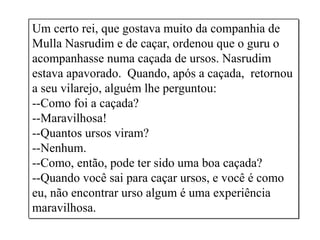 Um certo rei, que gostava muito da companhia de
Mulla Nasrudim e de caçar, ordenou que o guru o
acompanhasse numa caçada de ursos. Nasrudim
estava apavorado. Quando, após a caçada, retornou
a seu vilarejo, alguém lhe perguntou:
--Como foi a caçada?
--Maravilhosa!
--Quantos ursos viram?
--Nenhum.
--Como, então, pode ter sido uma boa caçada?
--Quando você sai para caçar ursos, e você é como
eu, não encontrar urso algum é uma experiência
maravilhosa.
 