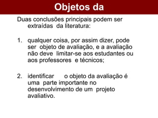 Objetos da
Avaliação
Duas conclusões principais podem ser
extraídas da literatura:
1. qualquer coisa, por assim dizer, pode
ser objeto de avaliação, e a avaliação
não deve limitar-se aos estudantes ou
aos professores e técnicos;
2. identificar o objeto da avaliação é
uma parte importante no
desenvolvimento de um projeto
avaliativo.
 