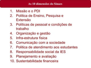 1. Missão e o PDI
2. Política de Ensino, Pesquisa e
Extensão
3. Políticas de pessoal e condições de
trabalho
4. Organização e gestão
5. Infra-estrutura física
6. Comunicação com a sociedade
7. Política de atendimento aos estudantes
8. Responsabilidade social da IES
9. Planejamento e avaliação
10. Sustentabilidade financeira
As 10 dimensões do Sinaes
 