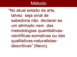 Método
s
“No atual estado da arte,
talvez seja sinal de
sabedoria não declarar-se
um alinhado nem das
metodologias quantitativas-
científicas-somativas ou das
qualitativas-naturalistas-
descritivas” (Nevo).
 
