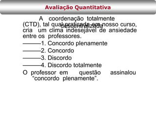 A coordenação totalmente
descentralizada
(CTD), tal qual praticada em nosso curso,
cria um clima indesejável de ansiedade
entre os professores.
———1. Concordo plenamente
———2. Concordo
———3. Discordo
———4. Discordo totalmente
O professor em questão assinalou
“concordo plenamente”.
Avaliação Quantitativa
 