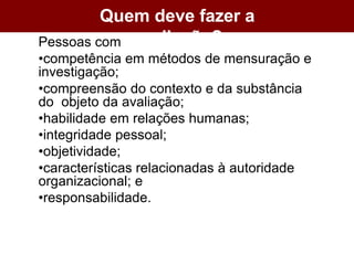 Quem deve fazer a
avaliação?
Pessoas com
•competência em métodos de mensuração e
investigação;
•compreensão do contexto e da substância
do objeto da avaliação;
•habilidade em relações humanas;
•integridade pessoal;
•objetividade;
•características relacionadas à autoridade
organizacional; e
•responsabilidade.
 