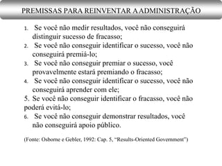 1. Se você não medir resultados, você não conseguirá
distinguir sucesso de fracasso;
2. Se você não conseguir identificar o sucesso, você não
conseguirá premiá-lo;
3. Se você não conseguir premiar o sucesso, você
provavelmente estará premiando o fracasso;
4. Se você não conseguir identificar o sucesso, você não
conseguirá aprender com ele;
5. Se você não conseguir identificar o fracasso, você não
poderá evitá-lo;
6. Se você não conseguir demonstrar resultados, você
não conseguirá apoio público.
(Fonte: Osborne e Gebler, 1992: Cap. 5, “Results-Oriented Government”)
PREMISSAS PARA REINVENTAR AADMINISTRAÇÃO
 