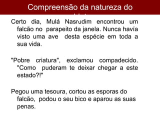 Certo dia, Mulá Nasrudim encontrou um
falcão no parapeito da janela. Nunca havía
visto uma ave desta espécie em toda a
sua vida.
"Pobre criatura", exclamou compadecido.
"Como puderam te deixar chegar a este
estado?!"
Pegou uma tesoura, cortou as esporas do
falcão, podou o seu bico e aparou as suas
penas.
Compreensão da natureza do
objeto
 