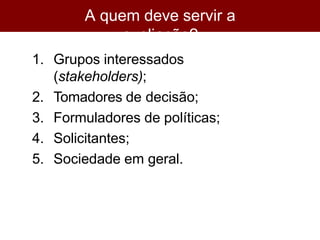 A quem deve servir a
avaliação?
1. Grupos interessados
(stakeholders);
2. Tomadores de decisão;
3. Formuladores de políticas;
4. Solicitantes;
5. Sociedade em geral.
 