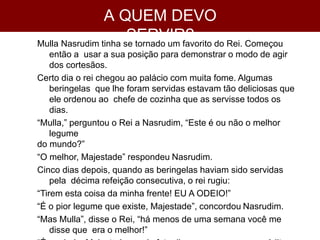 A QUEM DEVO
SERVIR?
Mulla Nasrudim tinha se tornado um favorito do Rei. Começou
então a usar a sua posição para demonstrar o modo de agir
dos cortesãos.
Certo dia o rei chegou ao palácio com muita fome. Algumas
beringelas que lhe foram servidas estavam tão deliciosas que
ele ordenou ao chefe de cozinha que as servisse todos os
dias.
“Mulla,” perguntou o Rei a Nasrudim, “Este é ou não o melhor
legume
do mundo?”
“O melhor, Majestade” respondeu Nasrudim.
Cinco dias depois, quando as beringelas haviam sido servidas
pela décima refeição consecutiva, o rei rugiu:
“Tirem esta coisa da minha frente! EU A ODEIO!”
“É o pior legume que existe, Majestade”, concordou Nasrudim.
“Mas Mulla”, disse o Rei, “há menos de uma semana você me
disse que era o melhor!”
 