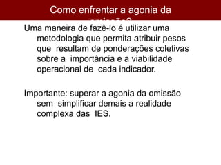 Como enfrentar a agonia da
omissão?
Uma maneira de fazê-lo é utilizar uma
metodologia que permita atribuir pesos
que resultam de ponderações coletivas
sobre a importância e a viabilidade
operacional de cada indicador.
Importante: superar a agonia da omissão
sem simplificar demais a realidade
complexa das IES.
 