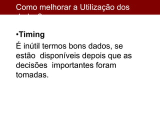 Como melhorar a Utilização dos
dados?
•Timing
É inútil termos bons dados, se
estão disponíveis depois que as
decisões importantes foram
tomadas.
 