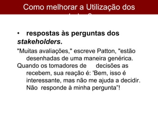 Como melhorar a Utilização dos
dados?
• respostas às perguntas dos
stakeholders.
"Muitas avaliações," escreve Patton, "estão
desenhadas de uma maneira genérica.
Quando os tomadores de decisões as
recebem, sua reação é: 'Bem, isso é
interessante, mas não me ajuda a decidir.
Não responde à minha pergunta”!
 