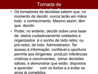 Tomada de
decisões?
• Os tomadores de decisões sabem que, no
momento de decidir, nunca terão em mãos
todo o conhecimento. Mesmo assim, têm
que decidir.
• Poder, no entanto, decidir sobre uma base
de dados cuidadosamente coletados e
organizados é o sonho de todo reitor, ou
pró-reitor, de todo Administrador. Ter
acesso à informação confiável e oportuna
permite aos dirigentes produzir inferências
criativas e convincentes, tomar decisões
sábias, e demonstrar que estão dispostos
a aprender com os êxitos e a evitar os
erros já cometidos.
 