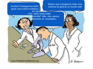 Eureka! Conseguimos enfim
gerar uma cultura avaliativa
em laboratório!
Olhe, estes caras estão
formando subcomitês! Não, não, espere,
estão questionando os resultados...
Espero que consigamos bolar uma
maneira de gerá-la no mundo real!
 