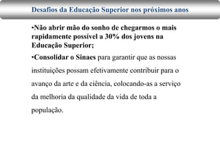 Desafios da Educação Superior nos próximos anos
•Não abrir mão do sonho de chegarmos o mais
rapidamente possível a 30% dos jovens na
Educação Superior;
•Consolidar o Sinaes para garantir que as nossas
instituições possam efetivamente contribuir para o
avanço da arte e da ciência, colocando-as a serviço
da melhoria da qualidade da vida de toda a
população.
 