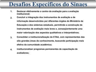 1. Deslocar efetivamente o centro da avaliação para a avaliação
institucional;
Concluir a integração dos instrumentos de avaliação e de
informação desenvolvidos por diferentes órgãos do Ministério da
Educação e dos sistemas estaduais, permitindo a construção de
instrumentos de avaliação mais leves e, conseqüentemente uma
maior valorização dos aspectos qualitativos e interpretativos;
Consolidar a institucionalização da CTAA, com representantes das
oito grandes áreas do conhecimento, buscando participação mais
efetiva da comunidade acadêmica;
institucionalizar programas permanentes de capacitação de
avaliadores;
2.
3.
4.
Desafios Específicos do Sinaes
 