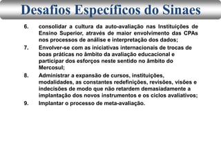 6. consolidar a cultura da auto-avaliação nas Instituições de
Ensino Superior, através de maior envolvimento das CPAs
nos processos de análise e interpretação dos dados;
7. Envolver-se com as iniciativas internacionais de trocas de
boas práticas no âmbito da avaliação educacional e
participar dos esforços neste sentido no âmbito do
Mercosul;
8. Administrar a expansão de cursos, instituições,
modalidades, as constantes redefinições, revisões, visões e
indecisões de modo que não retardem demasiadamente a
implantação dos novos instrumentos e os ciclos avaliativos;
9. Implantar o processo de meta-avaliação.
Desafios Específicos do Sinaes
 