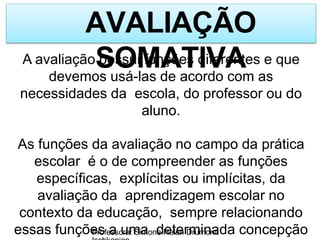 AVALIAÇÃO
SOMATIVA
Professora: Simone Helen Drumond
A avaliação possui funções diferentes e que
devemos usá-las de acordo com as
necessidades da escola, do professor ou do
aluno.
As funções da avaliação no campo da prática
escolar é o de compreender as funções
específicas, explícitas ou implícitas, da
avaliação da aprendizagem escolar no
contexto da educação, sempre relacionando
essas funções a uma determinada concepção
 