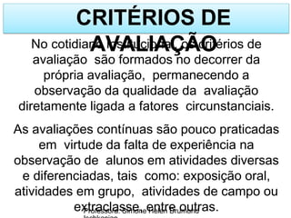 CRITÉRIOS DE
AVALIAÇÃO
Professora: Simone Helen Drumond
No cotidiano institucional, os critérios de
avaliação são formados no decorrer da
própria avaliação, permanecendo a
observação da qualidade da avaliação
diretamente ligada a fatores circunstanciais.
As avaliações contínuas são pouco praticadas
em virtude da falta de experiência na
observação de alunos em atividades diversas
e diferenciadas, tais como: exposição oral,
atividades em grupo, atividades de campo ou
extraclasse, entre outras.
 
