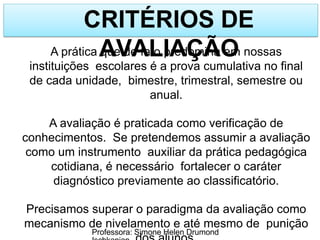 CRITÉRIOS DE
AVALIAÇÃO
Professora: Simone Helen Drumond
A prática que de fato predomina em nossas
instituições escolares é a prova cumulativa no final
de cada unidade, bimestre, trimestral, semestre ou
anual.
A avaliação é praticada como verificação de
conhecimentos. Se pretendemos assumir a avaliação
como um instrumento auxiliar da prática pedagógica
cotidiana, é necessário fortalecer o caráter
diagnóstico previamente ao classificatório.
Precisamos superar o paradigma da avaliação como
mecanismo de nivelamento e até mesmo de punição
 