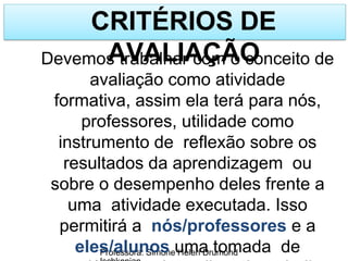 CRITÉRIOS DE
AVALIAÇÃO
Professora: Simone Helen Drumond
Devemos trabalhar com o conceito de
avaliação como atividade
formativa, assim ela terá para nós,
professores, utilidade como
instrumento de reflexão sobre os
resultados da aprendizagem ou
sobre o desempenho deles frente a
uma atividade executada. Isso
permitirá a nós/professores e a
eles/alunos uma tomada de
 