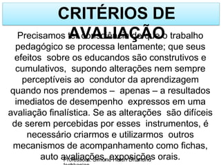 CRITÉRIOS DE
AVALIAÇÃO
Professora: Simone Helen Drumond
Precisamos ter consciência de que o trabalho
pedagógico se processa lentamente; que seus
efeitos sobre os educandos são construtivos e
cumulativos, supondo alterações nem sempre
perceptíveis ao condutor da aprendizagem
quando nos prendemos – apenas – a resultados
imediatos de desempenho expressos em uma
avaliação finalística. Se as alterações são difíceis
de serem percebidas por esses instrumentos, é
necessário criarmos e utilizarmos outros
mecanismos de acompanhamento como fichas,
auto avaliações, exposições orais.
 