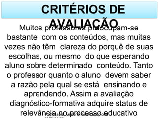 CRITÉRIOS DE
AVALIAÇÃO
Professora: Simone Helen Drumond
Muitos professores preocupam-se
bastante com os conteúdos, mas muitas
vezes não têm clareza do porquê de suas
escolhas, ou mesmo do que esperando
aluno sobre determinado conteúdo. Tanto
o professor quanto o aluno devem saber
a razão pela qual se está ensinando e
aprendendo. Assim a avaliação
diagnóstico-formativa adquire status de
relevância no processo educativo
 