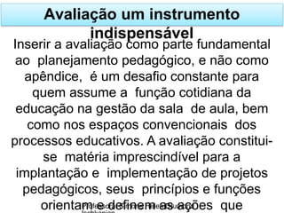 Avaliação um instrumento
indispensável
Professora: Simone Helen Drumond
Inserir a avaliação como parte fundamental
ao planejamento pedagógico, e não como
apêndice, é um desafio constante para
quem assume a função cotidiana da
educação na gestão da sala de aula, bem
como nos espaços convencionais dos
processos educativos. A avaliação constitui-
se matéria imprescindível para a
implantação e implementação de projetos
pedagógicos, seus princípios e funções
orientam e definem as ações que
 
