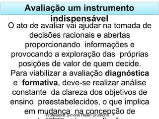 Avaliação um instrumento
indispensável
Professora: Simone Helen Drumond
O ato de avaliar vai ajudar na tomada de
decisões racionais e abertas
proporcionando informações e
provocando a exploração das próprias
posições de valor de quem decide.
Para viabilizar a avaliação diagnóstica
e formativa, deve-se realizar análise
constante da clareza dos objetivos de
ensino preestabelecidos, o que implica
em mudança na concepção de
 