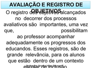 AVALIAÇÃO E REGISTRO DE
OBJETIVOS
Professora: Simone Helen Drumond
O registro dos objetivos alcançados
no decorrer dos processos
avaliativos são importantes, uma vez
que, possibilitam
ao professor acompanhar
adequadamente os progressos dos
educandos. Esses registros, são de
grande relevância, para os alunos
que estão dentro de um contexto
 
