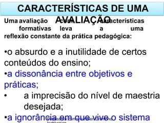 CARACTERÍSTICAS DE UMA
AVALIAÇÃO
Professora: Simone Helen Drumond
Uma avaliação com características
formativas leva a uma
reflexão constante da prática pedagógica:
•o absurdo e a inutilidade de certos
conteúdos do ensino;
•a dissonância entre objetivos e
práticas;
• a imprecisão do nível de maestria
desejada;
•a ignorância em que vive o sistema
 