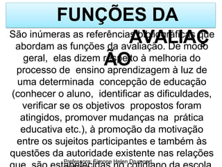 FUNÇÕES DA
AVALIAÇ
ÃO
Professora: Simone Helen Drumond
São inúmeras as referências bibliográficas que
abordam as funções da avaliação. De modo
geral, elas dizem respeito à melhoria do
processo de ensino aprendizagem à luz de
uma determinada concepção de educação
(conhecer o aluno, identificar as dificuldades,
verificar se os objetivos propostos foram
atingidos, promover mudanças na prática
educativa etc.), à promoção da motivação
entre os sujeitos participantes e também às
questões da autoridade existente nas relações
 