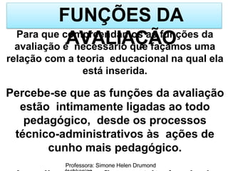 FUNÇÕES DA
AVALIAÇÃO
Professora: Simone Helen Drumond
Para que compreendamos as funções da
avaliação é necessário que façamos uma
relação com a teoria educacional na qual ela
está inserida.
Percebe-se que as funções da avaliação
estão intimamente ligadas ao todo
pedagógico, desde os processos
técnico-administrativos às ações de
cunho mais pedagógico.
 
