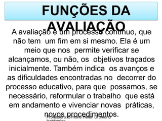 FUNÇÕES DA
AVALIAÇÃO
Professora: Simone Helen Drumond
A avaliação é um processo contínuo, que
não tem um fim em si mesmo. Ela é um
meio que nos permite verificar se
alcançamos, ou não, os objetivos traçados
inicialmente. Também indica os avanços e
as dificuldades encontradas no decorrer do
processo educativo, para que possamos, se
necessário, reformular o trabalho que está
em andamento e vivenciar novas práticas,
novos procedimentos.
 