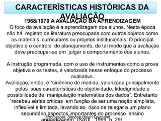 CARACTERÍSTICAS HISTÓRICAS DA
AVALIAÇÃO
Professora: Simone Helen Drumond
1968/1970 A AVALIAÇÃO DA APRENDIZAGEM
O foco da avaliação é a aprendizagem dos alunos. Nesta época
não há registro de literatura preocupada com outros objetos como
os materiais curriculares ou projetos institucionais. O principal
objetivo é o controle do planejamento, de tal modo que a avaliação
deve preocupar-se em julgar o comportamento dos alunos.
A instrução programada, com o uso de instrumentos como a prova
objetiva e os testes, é valorizada nesse enfoque do processo
avaliativo.
Avaliação, então, é “sinônimo de medida, valorizada principalmente
pelas suas características de objetividade, fidedignidade e
possibilidade de manipulação matemática dos dados”. Entretanto
“recebeu sérias críticas em função de ser uma noção simplista,
inflexível e limitada, levando ao risco de relegar a um plano
secundário aspectos importantes do processo ensino
 