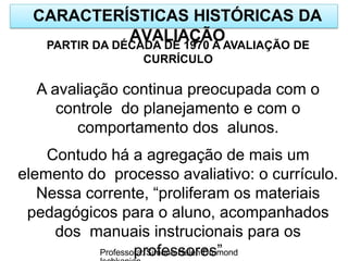 CARACTERÍSTICAS HISTÓRICAS DA
AVALIAÇÃO
Professora: Simone Helen Drumond
PARTIR DA DÉCADA DE 1970 A AVALIAÇÃO DE
CURRÍCULO
A avaliação continua preocupada com o
controle do planejamento e com o
comportamento dos alunos.
Contudo há a agregação de mais um
elemento do processo avaliativo: o currículo.
Nessa corrente, “proliferam os materiais
pedagógicos para o aluno, acompanhados
dos manuais instrucionais para os
professores”
 