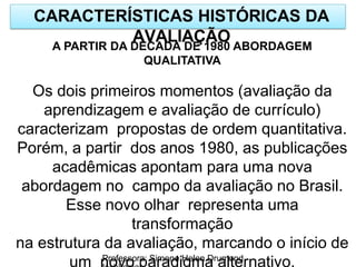 CARACTERÍSTICAS HISTÓRICAS DA
AVALIAÇÃO
Professora: Simone Helen Drumond
A PARTIR DA DÉCADA DE 1980 ABORDAGEM
QUALITATIVA
Os dois primeiros momentos (avaliação da
aprendizagem e avaliação de currículo)
caracterizam propostas de ordem quantitativa.
Porém, a partir dos anos 1980, as publicações
acadêmicas apontam para uma nova
abordagem no campo da avaliação no Brasil.
Esse novo olhar representa uma
transformação
na estrutura da avaliação, marcando o início de
um novo paradigma alternativo.
 