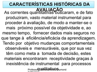 CARACTERÍSTICAS HISTÓRICAS DA
AVALIAÇÃO
Professora: Simone Helen Drumond
As correntes quantitativas buscaram, e de fato
produziram, vasto material instrumental para
proceder à avaliação, de modo a manter-se o
mais próximo possível da objetividade e, ao
mesmo tempo, fornecer dados mais seguros no
que tange à eficiência/eficácia da aprendizagem.
Tendo por objetivo mudanças comportamentais
observáveis e mensuráveis, que por sua vez
têm como meta a tomada de decisão, estes
materiais encontraram receptividade graças à
inexistência de instrumental para processos
qualitativos.
 
