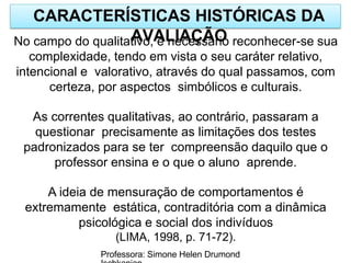 CARACTERÍSTICAS HISTÓRICAS DA
AVALIAÇÃO
Professora: Simone Helen Drumond
No campo do qualitativo, é necessário reconhecer-se sua
complexidade, tendo em vista o seu caráter relativo,
intencional e valorativo, através do qual passamos, com
certeza, por aspectos simbólicos e culturais.
As correntes qualitativas, ao contrário, passaram a
questionar precisamente as limitações dos testes
padronizados para se ter compreensão daquilo que o
professor ensina e o que o aluno aprende.
A ideia de mensuração de comportamentos é
extremamente estática, contraditória com a dinâmica
psicológica e social dos indivíduos
(LIMA, 1998, p. 71-72).
 