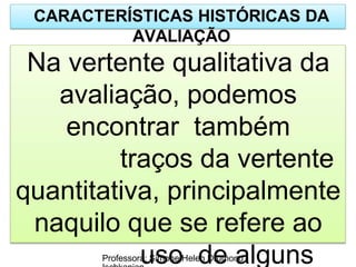 CARACTERÍSTICAS HISTÓRICAS DA
AVALIAÇÃO
Na vertente qualitativa da
avaliação, podemos
encontrar também
traços da vertente
quantitativa, principalmente
naquilo que se refere ao
uso de alguns
Professora: Simone Helen Drumond
 