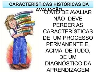 CARACTERÍSTICAS HISTÓRICAS DA
AVALIAÇÃO
O ATO DE AVALIAR
NÃO DEVE
PERDER AS
CARACTERÍSTICAS
DE UM PROCESSO
PERMANENTE E,
ACIMA DE TUDO,
DE UM
DIAGNÓSTICO DA
APRENDIZAGEM
 