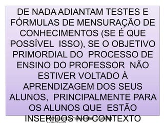 Professora: Simone Helen Drumond
DE NADA ADIANTAM TESTES E
FÓRMULAS DE MENSURAÇÃO DE
CONHECIMENTOS (SE É QUE
POSSÍVEL ISSO), SE O OBJETIVO
PRIMORDIAL DO PROCESSO DE
ENSINO DO PROFESSOR NÃO
ESTIVER VOLTADO À
APRENDIZAGEM DOS SEUS
ALUNOS, PRINCIPALMENTE PARA
OS ALUNOS QUE ESTÃO
INSERIDOS NO CONTEXTO
 