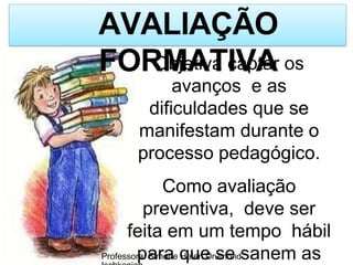 AVALIAÇÃO
FORMATIVA
Professora: Simone Helen Drumond
Objetiva captar os
avanços e as
dificuldades que se
manifestam durante o
processo pedagógico.
Como avaliação
preventiva, deve ser
feita em um tempo hábil
para que se sanem as
 