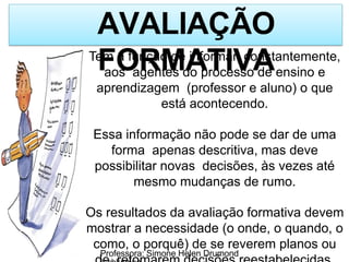 AVALIAÇÃO
FORMATIVA
Tem a função de informar, constantemente,
aos agentes do processo de ensino e
aprendizagem (professor e aluno) o que
está acontecendo.
Essa informação não pode se dar de uma
forma apenas descritiva, mas deve
possibilitar novas decisões, às vezes até
mesmo mudanças de rumo.
Os resultados da avaliação formativa devem
mostrar a necessidade (o onde, o quando, o
como, o porquê) de se reverem planos ou
Professora: Simone Helen Drumond
 