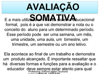 AVALIAÇÃO
SOMATIVA
Professora: Simone Helen Drumond
E a mais utilizada em nosso sistema educacional
formal, pois é a que vai demonstrar a nota ou o
conceito do aluno para um determinado período.
Esse período pode ser uma semana, um mês,
uma unidade, uma aula, um bimestre, um
trimestre, um semestre ou um ano letivo.
Ela acontece ao final de um trabalho e demonstra
um produto alcançado. É importante ressaltar que
há diversas formas e funções para a avaliação e o
educador deve sempre estar atento para qual
 