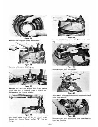 Figure 15
Remove lock-up piston inner sealing ring.
Figure 16
Remove turbine shaft bearing cap.
Figure 17
Remove lock wire and adaptor bolts
Insta ll two bolts in threaded holes in
bolts evenly and remove adaptor.
Figure 18
from adaptor.
adaptor. Turn
lock output gears with a soft bar and remove output
flange nut. Remove flange washer, 0" ring and
flange.
-10-
Figure 19
Remove rear housing cover bolts. Remove rear hous-
ing.
Figure 20
Remove output shaft bearing cap.
..,
Figure 21
Using a split puller as shown remove output shaft and
outer taper bearing.
Figure 22
Remove output gear, washer and inner taper bearing
from rear housing.
 
