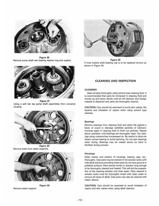 Figure 30
Remove pump shaft rear bearing retainer ring and washer.
Figure 31
Using a soft bar tap pump shaft assemblies from converter
housing.
Figure 32
Remove bolts from stator supports.
Figure 33
Remove stator support.
- 12-
Figure 34
If inner turbine shaft bearing cup is to be replaced remove as
shown in Figure 34.
CLEANING AND INSPECTION
CLEANING
Clean all parts thoroughly using solvent type cleaning fluid. It
is recommended that parts be immersed in cleaning fluid and
moved up and down slowly until all old lubricant and foreign
material is dissolved and parts are thoroughly cleaned.
CAUTION: Care should be exercised to avoid skin rashes, fire
hazards and inhalation of vapors when using solvent type
cleaners.
Bearings
Remove bearings from cleaning fluid and strike flat against a
block of wood to dislodge solidified particles of lubricant.
Immerse again in cleaning fluid to flush out particles. Repeat
above operation until bearings are thoroughly clean. Dry bear-
ings using moisture-free compressed air. Be careful to direct air
stream across bearing to avoid spinning. Do not spin bearings
when drying. Bearings may be rotated slowly by hand to
facilitate drying process.
Housings
Clean interior and exterior of housings, bearing caps, etc.,
thoroughly. Cast parts may be cleaned in hot solution tanks with
mild alkali solutions providing these parts do not have ground or
polished surfaces. Parts should remain in solution long enough
to be thoroughly cleaned and heated. This will aid the evapora-
tion of the cleaning solution and rinse water. Parts cleaned in
solution tanks must be thoroughly rinsed with clean water to
remove all traces of alkali. Cast parts may also be cleaned with
steam cleaner.
CAUTION: Care should be exercised to avoid inhalation of
vapors and skin rashes when using alkali cleaners.
 