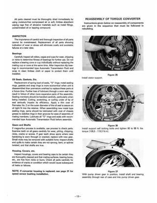 All parts cleaned must be thoroughly dried immediately by
using moisture-free compressed air or soft, lintless absorbent
wiping rags free of abrasive materials such as metal filings,
contaminated oil or lapping compound.
INSPECTION
The importance of careful and thorough inspection of all parts
cannot be overstressed. Replacement of all parts showing
indication of wear or stress will eliminate costly and avoidable
failures at a later date.
Bearings
Carefully inspect all rollers, cages and cups for wear, chipping
or nicks to determine fitness of bearings for further use. Do not
replace a bearing cone or cup individually without replacing the
mating cup or cone at the same time. After inspection dip bear-
ings in recommended type Automatic Transmission Fluid and
wrap in clean lintless cloth or paper to protect them until
installed.
Oil Seals. Gaskets. Etc.
Replacement of spring load oil seals, "0" rings, metal sealing
rings, gaskets and snap rings is more economical when unit is
disassembled than premature overhaul to replace these parts at
a future time. Further loss of lubricant through a worn seal may
result in failure of other more expensive parts of the assembly.
Sealing members should be handled carefully. particularly when
being installed. Cutting, scratching, or curling under of lip of
seal seriously impairs its efficiency. Apply a thin coat of
Permatex No. 2 on the outer diameter of the oil seal to assure an
oil tight fit into the retainer. When assembling new metal type
sealing rings, same should be lubricated with coat of chassis
grease to stabilize rings in their grooves for ease of assembly of
mating members. Lubricate all "0" rings and seals with recom-
mended type Automatic Transmission Fluid before assembly.
Gears and Shafts
If magna-flux process is available, use process to check parts.
Examine teeth on all gears carefully for wear, pitting, chipping,
nicks, cracks or scores. If gear teeth show spots where case
hardening is worn through or cracked, replace with new gear.
Small nicks may be removed with suitable hone. Inspect shafts
and quills to make certain they are not sprung, bent, or splines
twisted, and that shafts are true.
Housing. Covers, etc.
Inspect housings. covers and bearing caps to be certain they
are thoroughly cleaned and that mating surfaces, bearing bores,
etc., are free from nicks or burrs. Check all parts carefully for
evidence of cracks or condition which would cause subsequent
oil leaks or failures.
NOTE: If converter housing is replaced. see page 31 for
speed sensor bushing installation.
- 13-
REASSEMBLY OF TORQUE CONVERTER
Instructions given below on reassembly of components
are given in the sequence that must be followed in
rebuilding.
Figure 35
Install stator support.
Figure 36
Install support self locking bolts and tighten 80 to 88 ft. Ibs.
torque (108.5 -119.3 N.mJ.
Figure 37
With pump driven gear in position, install shaft and bearing
assembly through rear of case and into pump driven gear.
 