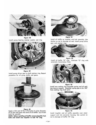Figure 38
Install pvmp bearing. retainer washer and ring.
Figure 39
Install pump driven gear to shaft retainer ring. Repeat
procedure for all pump shafts and gears.
Figure 40
Apply a thin coat of No.2 Permatex to outer diameter
of oil seal and press into bore of oil baffle. lip of seal
must be upward.
NOTE: Before installing oil baffle remove impeller hub
bolts and install new impeller to hub "0" ring.
-14-
Figure 41
Install oil baffle on impeller and hub assembly. Use
caution as not to damage oil seal. Install pump drive
gear and retainer ring.
"
Figure 42
Install oil baffle "0 " ring. Lubricate "0 " ring with
automatic transmission fluid.
Figure 43
Install 'new sealing ring expander spring and oil seal-
ing ring on support. Expander spring gap to be 1800
from sealing ring hook joint,
Figure 44
Install impeller and oil baffle assembly over stator
support and into converter housing. Use caution as
-not to damage oil baffle 110 " ring.
 
