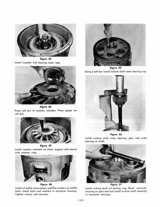 Figure 45
Install impeller hub bearing inner race.
Figure 46
Press roll pin in reaction member. Press spacer on
roll pin.
Figure 47
Install reaction member on stator support and secure
with retainer ring.
Figure 48
Install oil baffle lockwashers and flat washers on baffle
bolts. Install bolts and washers in converter housing.
Tighten evenly and securely.
figure 49
Using a soft bar install -turbine shaft inner bearing cup.
Figure 50
Install turbine shaft inner bearing, gear and outer
bearing on shaft.
Install turbine shaft oil sealing ring . Block converte
housing on pilot end and install turbine shaft assembly
in converter housing.
 