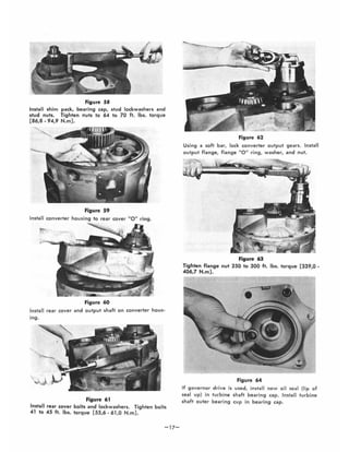 Figure 58
Install shim pack, bearing cap, stud lockwashe rs and
stud nuts. Tighten nuts to 64 to 70 ft. Ibs. torque
[86,8 - 94,9 N.m] .
Figure 59
Install converter housing to rear cover "0 " ring.
Figure 60
Install rear cover and output shaft on converter hous·
ing.
Figure 61
Install rear cover bolts and lockwashers. Tighten bolts
41 to 45 ft. Ibs. torque [55,6 - 61,0 N.m].
-17-
Figure 62
Using a soft bar, lock converter output gears. Install
output flange, flange 0" ring, washer, and nut.
Figure 63
Tighten flange nut 250 to 300 ft. Ibs. torque [339,0-
406,7 N.m] .
,
•
Figure 64
If governor drive is used, install new oil seal (lip of
seal up) in turbine shaft bearing cap. Install turbine
shaft outer bearing cup in bearing cap.
 